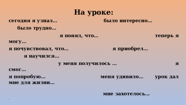 На уроке: сегодня я узнал…  было интересно…  было трудно…  я понял, что…  теперь я могу… я почувствовал, что…  я приобрел…  я научился…  у меня получилось …  я смог… я попробую…  меня удивило…  урок дал мне для жизни…   мне захотелось… . 