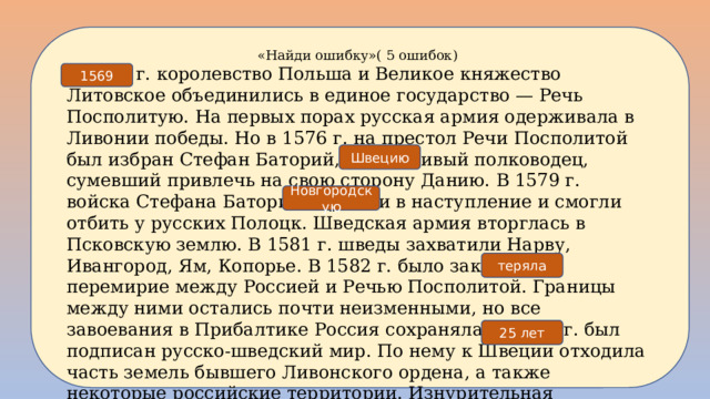 «Найди ошибку»( 5 ошибок) В 1573 г. королевство Польша и Великое княжество Литовское объединились в единое государство — Речь Посполитую. На первых порах русская армия одерживала в Ливонии победы. Но в 1576 г. на престол Речи Посполитой был избран Стефан Баторий, талантливый полководец, сумевший привлечь на свою сторону Данию. В 1579 г. войска Стефана Батория перешли в наступление и смогли отбить у русских Полоцк. Шведская армия вторглась в Псковскую землю. В 1581 г. шведы захватили Нарву, Ивангород, Ям, Копорье. В 1582 г. было заключено перемирие между Россией и Речью Посполитой. Границы между ними остались почти неизменными, но все завоевания в Прибалтике Россия сохраняла. В 1583 г. был подписан русско-шведский мир. По нему к Швеции отходила часть земель бывшего Ливонского ордена, а также некоторые российские территории. Изнурительная Ливонская война, длившаяся 30 лет, закончилась поражением России. Учебник параграф 8, страница 67. 1569 Швецию Новгородскую теряла 25 лет 