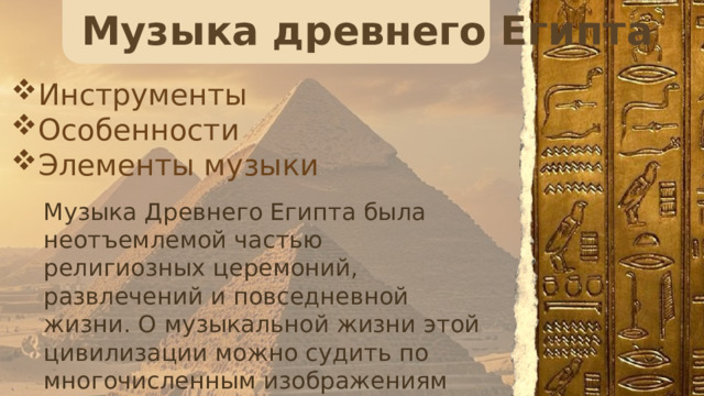 Музыка древнего Египта Инструменты Особенности Элементы музыки Музыка Древнего Египта была неотъемлемой частью религиозных церемоний, развлечений и повседневной жизни. О музыкальной жизни этой цивилизации можно судить по многочисленным изображениям музыкантов и певцов на рельефах и фресках египетских гробниц и храмов. 