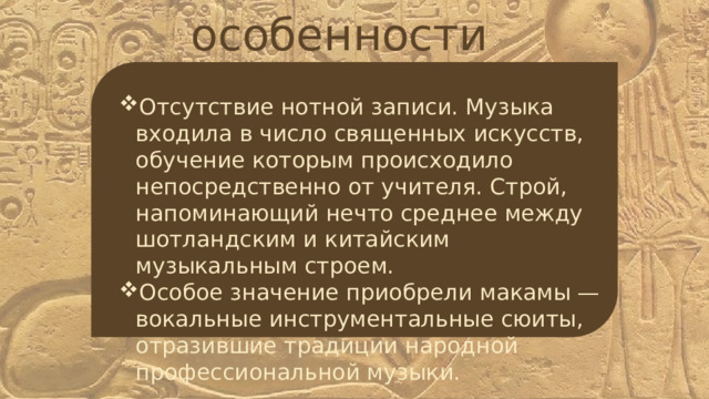 особенности Отсутствие нотной записи. Музыка входила в число священных искусств, обучение которым происходило непосредственно от учителя. Строй, напоминающий нечто среднее между шотландским и китайским музыкальным строем. Особое значение приобрели макамы — вокальные инструментальные сюиты, отразившие традиции народной профессиональной музыки. 