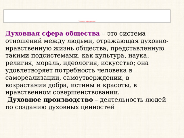         Человек в мире культуры Духовная сфера общества  – это система отношений между людьми, отражающая духовно-нравственную жизнь общества, представленную такими подсистемами, как культура, наука, религия, мораль, идеология, искусство; она удовлетворяет потребность человека в самореализации, самоутверждении, в возрастании добра, истины и красоты, в нравственном совершенствовании.   Духовное производство  – деятельность людей по созданию духовных ценностей 