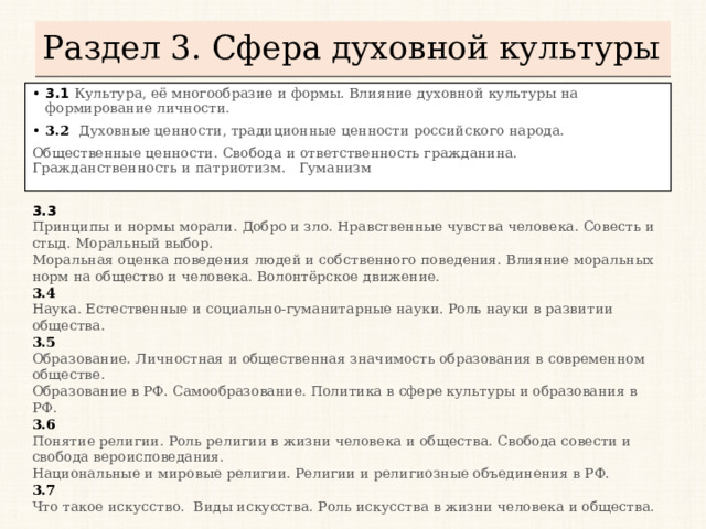 Раздел 3. Сфера духовной культуры 3.1  Культура, её многообразие и формы. Влияние духовной культуры на формирование личности. 3.2  Духовные ценности, традиционные ценности российского народа. Общественные ценности. Свобода и ответственность гражданина. Гражданственность и патриотизм. Гуманизм 3.3 Принципы и нормы морали. Добро и зло. Нравственные чувства человека. Совесть и стыд. Моральный выбор. Моральная оценка поведения людей и собственного поведения. Влияние моральных норм на общество и человека. Волонтёрское движение. 3.4 Наука. Естественные и социально-гуманитарные науки. Роль науки в развитии общества. 3.5 Образование. Личностная и общественная значимость образования в современном обществе. Образование в РФ. Самообразование. Политика в сфере культуры и образования в РФ. 3.6 Понятие религии. Роль религии в жизни человека и общества. Свобода совести и свобода вероисповедания. Национальные и мировые религии. Религии и религиозные объединения в РФ. 3.7 Что такое искусство. Виды искусства. Роль искусства в жизни человека и общества.    