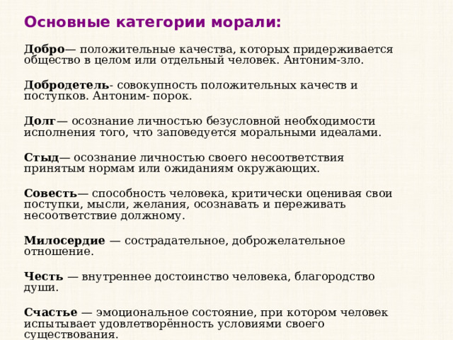 Основные категории морали: Добро — положительные качества, которых придерживается общество в целом или отдельный человек. Антоним-зло. Добродетель - совокупность положительных качеств и поступков. Антоним- порок. Долг — осознание личностью безусловной необходимости исполнения того, что заповедуется моральными идеалами. Стыд — осознание личностью своего несоответствия принятым нормам или ожиданиям окружающих. Совесть — способность человека, критически оценивая свои поступки, мысли, желания, осознавать и переживать несоответствие должному. Милосердие  — сострадательное, доброжелательное отношение. Честь  — внутреннее достоинство человека, благородство души. Счастье  — эмоциональное состояние, при котором человек испытывает удовлетворённость условиями своего существования. 