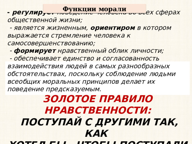 Функции морали - регулирует поведение человека во всех сферах общественной жизни;  - является жизненным, ориентиром в котором выражается стремление человека к самосовершенствованию;  - формирует нравственный облик личности;  - обеспечивает единство и согласованность взаимодействия людей в самых разнообразных обстоятельствах, поскольку соблюдение людьми всеобщих моральных принципов делает их поведение предсказуемым. ЗОЛОТОЕ ПРАВИЛО НРАВСТВЕННОСТИ:  ПОСТУПАЙ С ДРУГИМИ ТАК, КАК ХОТЕЛ БЫ , ЧТОБЫ ПОСТУПАЛИ ПО ОТНОШЕНИЮ К ТЕБЕ  