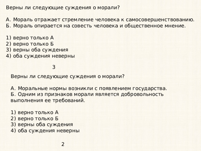 Верны ли следующие суждения о морали?   А.  Мораль отражает стремление человека к самосовершенствованию. Б.  Мораль опирается на совесть человека и общественное мнение.   1)  верно только А 2)  верно только Б 3)  верны оба суждения 4)  оба суждения неверны 3 Верны ли следующие суждения о морали?   А.  Моральные нормы возникли с появлением государства. Б.  Одним из признаков морали является добровольность выполнения ее требований.   1)  верно только А 2)  верно только Б 3)  верны оба суждения 4)  оба суждения неверны 2 