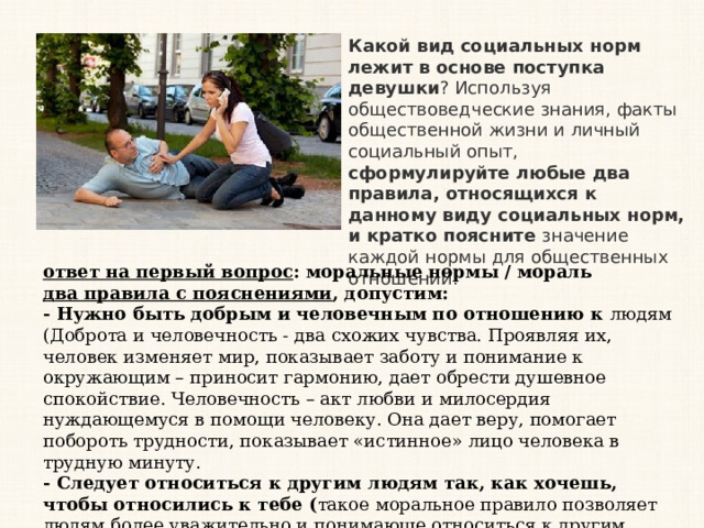 Какой вид социальных норм лежит в основе поступка девушки ? Используя обществоведческие знания, факты общественной жизни и личный социальный опыт, сформулируйте любые два правила, относящихся к данному виду социальных норм, и кратко поясните значение каждой нормы для общественных отношений.  ответ на первый вопрос : моральные нормы / мораль  два правила с пояснениями , допустим:  - Нужно быть добрым и человечным по отношению к людям (Доброта и человечность - два схожих чувства. Проявляя их, человек изменяет мир, показывает заботу и понимание к окружающим – приносит гармонию, дает обрести душевное спокойствие. Человечность – акт любви и милосердия нуждающемуся в помощи человеку. Она дает веру, помогает побороть трудности, показывает «истинное» лицо человека в трудную минуту. - Следует относиться к другим людям так, как хочешь, чтобы относились к тебе ( такое моральное правило позволяет людям более уважительно и понимающе относиться к другим, ставя себя на их место, это формирует справедливость в обществе и благопритяные общественные отношения) 