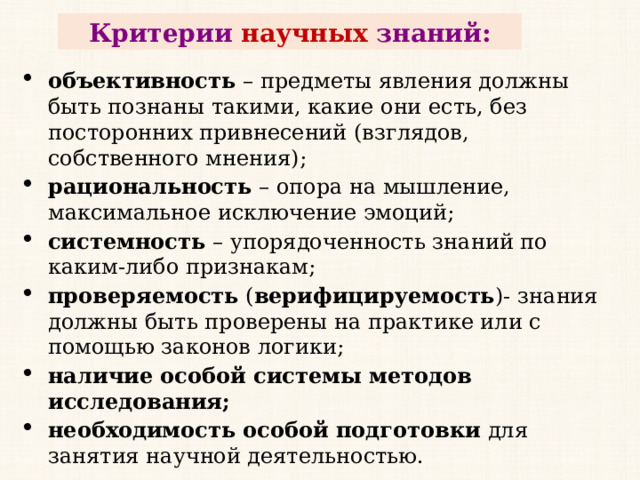 Критерии научных знаний: объективность  – предметы явления должны быть познаны такими, какие они есть, без посторонних привнесений (взглядов, собственного мнения); рациональность  – опора на мышление, максимальное исключение эмоций; системность  – упорядоченность знаний по каким-либо признакам; проверяемость  ( верифицируемость )- знания должны быть проверены на практике или с помощью законов логики; наличие особой системы методов исследования; необходимость особой подготовки  для занятия научной деятельностью. 