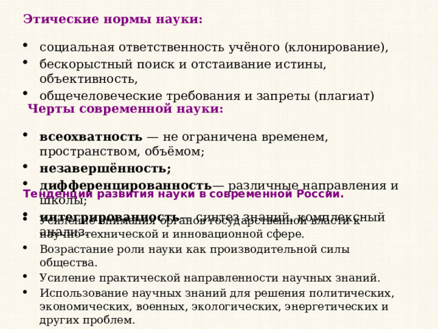 Этические нормы науки: социальная ответственность учёного (клонирование), бескорыстный поиск и отстаивание истины, объективность, общечеловеческие требования и запреты (плагиат)   Черты современной науки: всеохватность  — не ограничена временем, пространством, объёмом; незавершённость; дифференцированность — различные направления и школы; интегрированность — синтез знаний, комплексный анализ. Тенденции развития науки в современной России. Усиление внимания органов государственной власти к научно-технической и инновационной сфере. Возрастание роли науки как производительной силы общества. Усиление практической направленности научных знаний. Использование научных знаний для решения политических, экономических, военных, экологических, энергетических и других проблем. 