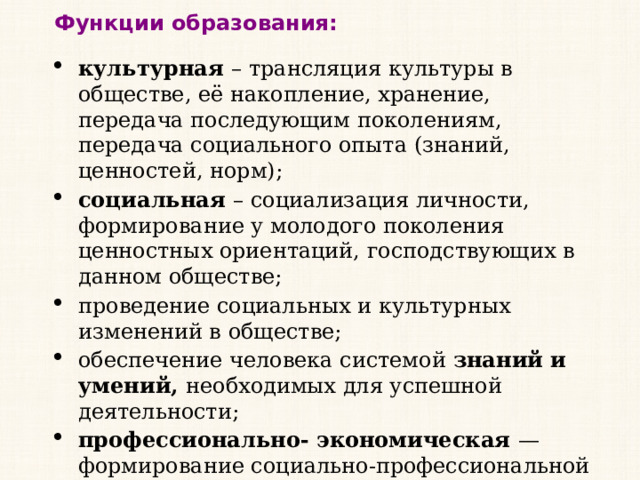 Функции образования: культурная – трансляция культуры в обществе, её накопление, хранение, передача последующим поколениям, передача социального опыта (знаний, ценностей, норм); социальная – социализация личности, формирование у молодого поколения ценностных ориентаций, господствующих в данном обществе; проведение социальных и культурных изменений в обществе; обеспечение человека системой знаний и умений, необходимых для успешной деятельности; профессионально- экономическая — формирование социально-профессиональной структуры общества, подготовка специалистов различной квалификации. Обязательным в РФ  является  основное общее образование (9 классов). 