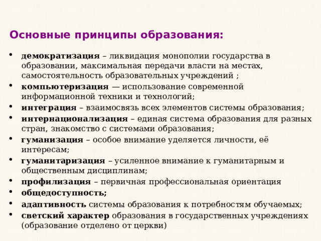 Основные принципы образования: демократизация  – ликвидация монополии государства в образовании, максимальная передачи власти на местах, самостоятельность образовательных учреждений ; компьютеризация  — использование современной информационной техники и технологий; интеграция  – взаимосвязь всех элементов системы образования; интернационализация  – единая система образования для разных стран, знакомство с системами образования; гуманизация  – особое внимание уделяется личности, её интересам; гуманитаризация  – усиленное внимание к гуманитарным и общественным дисциплинам; профилизация  – первичная профессиональная ориентация общедоступность; адаптивность  системы образования к потребностям обучаемых; светский характер  образования в государственных учреждениях (образование отделено от церкви) 