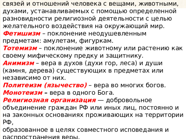 Магия - вера в существование сверхъестественных связей и отношений человека с вещами, животными, духами, устанавливаемых с помощью определенной разновидности религиозной деятельности с целью желательного воздействия на окружающий мир. Фетишизм – поклонение неодушевленным предметам: амулетам, фигуркам. Тотемизм – поклонение животному или растению как своему мифическому предку и защитнику. Анимизм – вера в духов (духи гор, леса) и души (камня, дерева) существующих в предметах или независимо от них. Политеизм (язычество) – вера во многих богов. Монотеизм – вера в одного Бога. Религиозная организация — добровольное объединение граждан РФ или иных лиц, постоянно и на законных основаниях проживающих на территории РФ, образованное в целях совместного исповедания и распространения веры. 