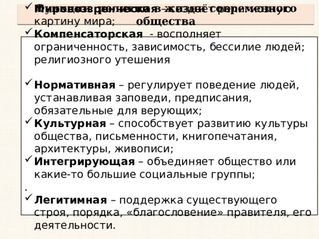 Функции религии в жизни современного общества Мировоззренческая – создаёт религиозную картину мира; Компенсаторская - восполняет ограниченность, зависимость, бессилие людей; религиозного утешения Нормативная – регулирует поведение людей, устанавливая заповеди, предписания, обязательные для верующих; Культурная – способствует развитию культуры общества, письменности, книгопечатания, архитектуры, живописи; Интегрирующая – объединяет общество или какие-то большие социальные группы; . Легитимная  – поддержка существующего строя, порядка, «благословение» правителя, его деятельности. 