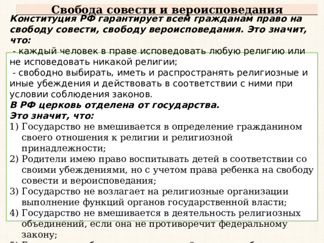 Свобода совести и вероисповедания Конституция РФ гарантирует всем гражданам право на свободу совести, свободу вероисповедания. Это значит, что:  - каждый человек в праве исповедовать любую религию или не исповедовать никакой религии;  - свободно выбирать, иметь и распространять религиозные и иные убеждения и действовать в соответствии с ними при условии соблюдения законов. В РФ церковь отделена от государства. Это значит, что: Государство не вмешивается в определение гражданином своего отношения к религии и религиозной принадлежности; Родители имею право воспитывать детей в соответствии со своими убеждениями, но с учетом права ребенка на свободу совести и вероисповедания; Государство не возлагает на религиозные организации выполнение функций органов государственной власти; Государство не вмешивается в деятельность религиозных объединений, если она не противоречит федеральному закону; Государство обеспечивает светский характер образования в государственных и муниципальных заведениях. 