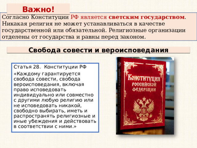 Важно! Согласно Конституции РФ является светским государством . Никакая религия не может устанавливаться в качестве государственной или обязательной. Религиозные организации отделены от государства и равны перед законом. Свобода совести и вероисповедания Статья 28. Конституции РФ «Каждому гарантируется свобода совести, свобода вероисповедания, включая право исповедовать индивидуально или совместно с другими любую религию или не исповедовать никакой, свободно выбирать, иметь и распространять религиозные и иные убеждения и действовать в соответствии с ними.» 