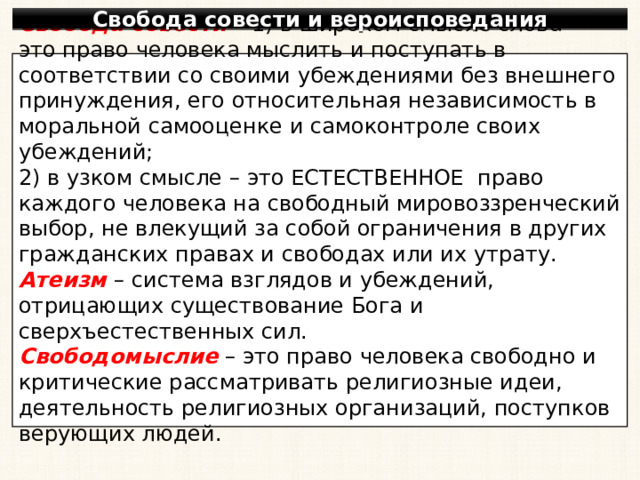 Свобода совести и вероисповедания Свобода совести – 1) в широком смысле слова – это право человека мыслить и поступать в соответствии со своими убеждениями без внешнего принуждения, его относительная независимость в моральной самооценке и самоконтроле своих убеждений; 2) в узком смысле – это ЕСТЕСТВЕННОЕ право каждого человека на свободный мировоззренческий выбор, не влекущий за собой ограничения в других гражданских правах и свободах или их утрату. Атеизм – система взглядов и убеждений, отрицающих существование Бога и сверхъестественных сил. Свободомыслие – это право человека свободно и критические рассматривать религиозные идеи, деятельность религиозных организаций, поступков верующих людей. 