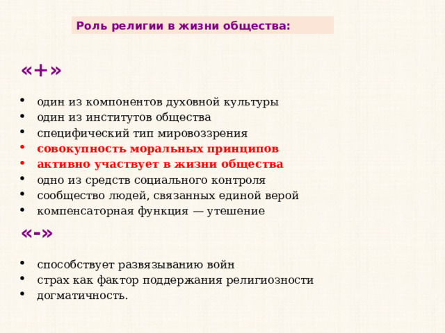 Роль религии в жизни общества: «+» один из компонентов духовной культуры один из институтов общества специфический тип мировоззрения совокупность моральных принципов активно участвует в жизни общества одно из средств социального контроля сообщество людей, связанных единой верой компенсаторная функция — утешение «-» способствует развязыванию войн страх как фактор поддержания религиозности догматичность. 