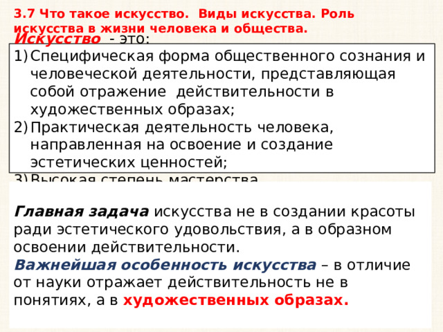 3.7 Что такое искусство. Виды искусства. Роль искусства в жизни человека и общества. Искусство - это: Специфическая форма общественного сознания и человеческой деятельности, представляющая собой отражение действительности в художественных образах; Практическая деятельность человека, направленная на освоение и создание эстетических ценностей; Высокая степень мастерства. Главная задача искусства не в создании красоты ради эстетического удовольствия, а в образном освоении действительности. Важнейшая особенность искусства – в отличие от науки отражает действительность не в понятиях, а в художественных образах. 