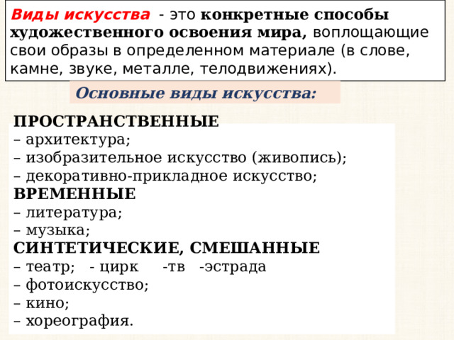 Виды искусства - это конкретные способы художественного освоения мира, воплощающие свои образы в определенном материале (в слове, камне, звуке, металле, телодвижениях). Основные виды искусства: ПРОСТРАНСТВЕННЫЕ – архитектура; – изобразительное искусство (живопись); – декоративно-прикладное искусство; ВРЕМЕННЫЕ – литература; – музыка; СИНТЕТИЧЕСКИЕ, СМЕШАННЫЕ – театр; - цирк -тв -эстрада – фотоискусство; – кино; – хореография. 