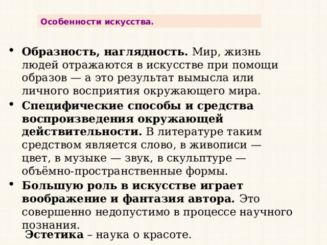 Особенности искусства. Образность, наглядность.  Мир, жизнь людей отражаются в искусстве при помощи образов — а это результат вымысла или личного восприятия окружающего мира. Специфические способы и средства воспроизведения окружающей действительности.  В литературе таким средством является слово, в живописи — цвет, в музыке — звук, в скульптуре — объёмно-пространственные формы. Большую роль в искусстве играет воображение и фантазия автора.  Это совершенно недопустимо в процессе научного познания.  Эстетика  – наука о красоте. 