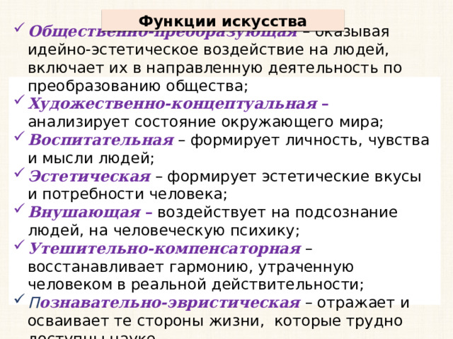 Функции искусства Общественно-преобразующая – оказывая идейно-эстетическое воздействие на людей, включает их в направленную деятельность по преобразованию общества; Художественно-концептуальная – анализирует состояние окружающего мира; Воспитательная – формирует личность, чувства и мысли людей; Эстетическая  – формирует эстетические вкусы и потребности человека; Внушающая – воздействует на подсознание людей, на человеческую психику; Утешительно-компенсаторная  – восстанавливает гармонию, утраченную человеком в реальной действительности; П ознавательно-эвристическая  – отражает и осваивает те стороны жизни, которые трудно доступны науке. 