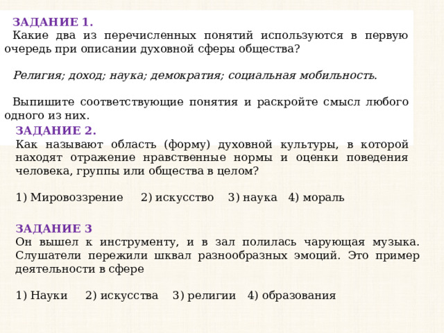 ЗАДАНИЕ 1. Какие два из перечисленных понятий используются в первую очередь при описании духовной сферы общества?   Религия; доход; наука; демократия; социальная мобильность.   Выпишите соответствующие понятия и раскройте смысл любого одного из них. ЗАДАНИЕ 2. Как называют область (форму) духовной культуры, в которой находят отражение нравственные нормы и оценки поведения человека, группы или общества в целом?   1) Мировоззрение 2) искусство 3) наука 4) мораль ЗАДАНИЕ 3 Он вышел к инструменту, и в зал полилась чарующая музыка. Слушатели пережили шквал разнообразных эмоций. Это пример деятельности в сфере   1) Науки 2) искусства 3) религии 4) образования 