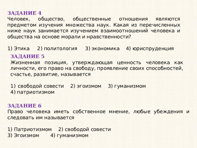 ЗАДАНИЕ 4 Человек, общество, общественные отношения являются предметом изучения множества наук. Какая из перечисленных ниже наук занимается изучением взаимоотношений человека и общества на основе морали и нравственности?   1) Этика 2) политология 3) экономика 4) юриспруденция ЗАДАНИЕ 5 Жизненная позиция, утверждающая ценность человека как личности, его право на свободу, проявление своих способностей, счастье, развитие, называется   свободой совести 2) эгоизмом 3) гуманизмом 4) патриотизмом ЗАДАНИЕ 6 Право человека иметь собственное мнение, любые убеждения и следовать им называется   1) Патриотизмом 2) свободой совести 3) Эгоизмом 4) гуманизмом 