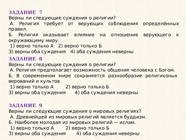 ЗАДАНИЕ 7 Верны ли следующие суждения о религии?   А. Религия требует от верующих соблюдения определённых правил. Б. Религия оказывает влияние на отношение верующего к окружающему миру.   1) верно только А 2) верно только Б 3) верны оба суждения 4) оба суждения неверны ЗАДАНИЕ 8 Верны ли следующие суждения о религии?   А. Религия предполагает возможность общения человека с Богом. Б. В современном мире сохраняется разнообразие религиозных верований и культов.   1) верно только А 2) верно только Б 3) верны оба суждения 4) оба суждения неверны ЗАДАНИЕ 9 Верны ли следующие суждения о мировых религиях?   А. Древнейшей из мировых религий является буддизм. Б. Наиболее молодая из мировых религий — ислам.   1) верно только А 2) верно только Б 3) верны оба суждения 4) оба суждения неверны 