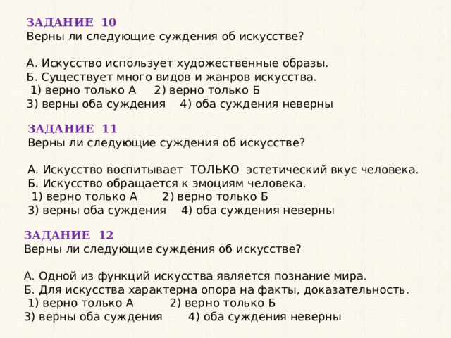 ЗАДАНИЕ 10 Верны ли следующие суждения об искусстве?   А. Искусство использует художественные образы. Б. Существует много видов и жанров искусства.   1) верно только А 2) верно только Б 3) верны оба суждения 4) оба суждения неверны ЗАДАНИЕ 11 Верны ли следующие суждения об искусстве?   А. Искусство воспитывает ТОЛЬКО эстетический вкус человека. Б. Искусство обращается к эмоциям человека.   1) верно только А 2) верно только Б 3) верны оба суждения 4) оба суждения неверны ЗАДАНИЕ 12 Верны ли следующие суждения об искусстве?   А. Одной из функций искусства является познание мира. Б. Для искусства характерна опора на факты, доказательность.   1) верно только А 2) верно только Б 3) верны оба суждения 4) оба суждения неверны 