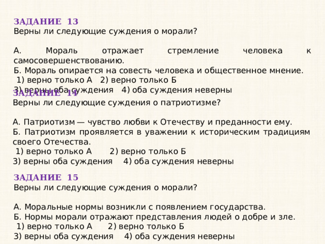 ЗАДАНИЕ 13 Верны ли следующие суждения о морали?   А. Мораль отражает стремление человека к самосовершенствованию. Б. Мораль опирается на совесть человека и общественное мнение.   1) верно только А 2) верно только Б 3) верны оба суждения 4) оба суждения неверны ЗАДАНИЕ 14 Верны ли следующие суждения о патриотизме?   А. Патриотизм — чувство любви к Отечеству и преданности ему. Б. Патриотизм проявляется в уважении к историческим традициям своего Отечества.   1) верно только А 2) верно только Б 3) верны оба суждения 4) оба суждения неверны ЗАДАНИЕ 15 Верны ли следующие суждения о морали?   А. Моральные нормы возникли с появлением государства. Б. Нормы морали отражают представления людей о добре и зле.   1) верно только А 2) верно только Б 3) верны оба суждения 4) оба суждения неверны 