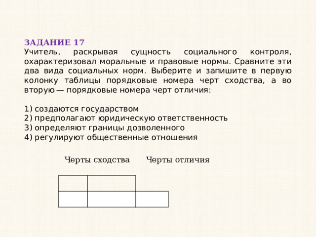 ЗАДАНИЕ 17 Учитель, раскрывая сущность социального контроля, охарактеризовал моральные и правовые нормы. Сравните эти два вида социальных норм. Выберите и запишите в первую колонку таблицы порядковые номера черт сходства, а во вторую — порядковые номера черт отличия:   1) создаются государством 2) предполагают юридическую ответственность 3) определяют границы дозволенного 4) регулируют общественные отношения Черты сходства Черты отличия 