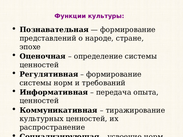 Функции культуры: Познавательная  — формирование представлений о народе, стране, эпохе Оценочная  – определение системы ценностей Регулятивная  – формирование системы норм и требований Информативная  – передача опыта, ценностей Коммуникативная  – тиражирование культурных ценностей, их распространение Социализирующая  – усвоение норм и культурных ценностей, приучение его к социальным ролям, нормативному поведению. 