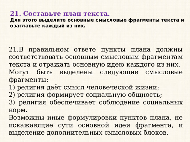 21. Составьте план текста. Для этого выделите основные смысловые фрагменты текста и озаглавьте каждый из них. 21.В правильном ответе пункты плана должны соответствовать основным смысловым фрагментам текста и отражать основную идею каждого из них. Могут быть выделены следующие смысловые фрагменты: 1) религия даёт смысл человеческой жизни; 2) религия формирует социальную общность; 3) религия обеспечивает соблюдение социальных норм. Возможны иные формулировки пунктов плана, не искажающие сути основной идеи фрагмента, и выделение дополнительных смысловых блоков. 