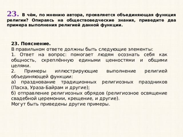 23. В чём, по мнению автора, проявляется объединяющая функция религии? Опираясь на обществоведческие знания, приведите два примера выполнения религией данной функции. 23. Пояснение. В правильном ответе должны быть следующие элементы: 1. Ответ на вопрос: помогает людям осознать себя как общность, скреплённую едиными ценностями и общими целями. 2. Примеры иллюстрирующие выполнение религией объединяющей функции: а) празднование традиционных религиозных праздников (Пасха, Ураза-Байрам и другие); б) отправление религиозных обрядов (религиозное освящение свадебной церемонии, крещение, и другие). Могут быть приведены другие примеры. 