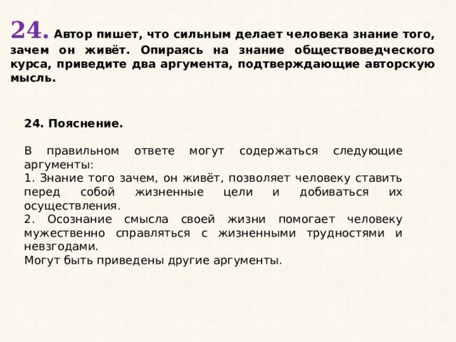 24. Автор пишет, что сильным делает человека знание того, зачем он живёт. Опираясь на знание обществоведческого курса, приведите два аргумента, подтверждающие авторскую мысль. 24. Пояснение.  В правильном ответе могут содержаться следующие аргументы: 1. Знание того зачем, он живёт, позволяет человеку ставить перед собой жизненные цели и добиваться их осуществления. 2. Осознание смысла своей жизни помогает человеку мужественно справляться с жизненными трудностями и невзгодами. Могут быть приведены другие аргументы. 