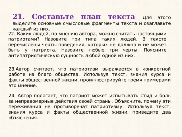21. Составьте план текста . Для этого выделите основные смысловые фрагменты текста и озаглавьте каждый из них. 22. Каких людей, по мнению автора, можно считать настоящими патриотами? Назовите три типа таких людей. В тексте перечислены черты поведения, которых не должно и не может быть у патриота. Назовите любые три черты. Поясните антипатриотическую сущность любой одной из них. 23.Автор считает, что патриотизм выражается в конкретной работе на благо общества. Используя текст, знания курса и факты общественной жизни, проиллюстрируйте тремя примерами это мнение. 24. Автор полагает, что патриот может испытывать стыд и боль за неправомерные действия своей страны. Объясните, почему эти переживания не противоречат патриотизму. Используя текст, знания курса и факты общественной жизни, приведите два объяснения.  