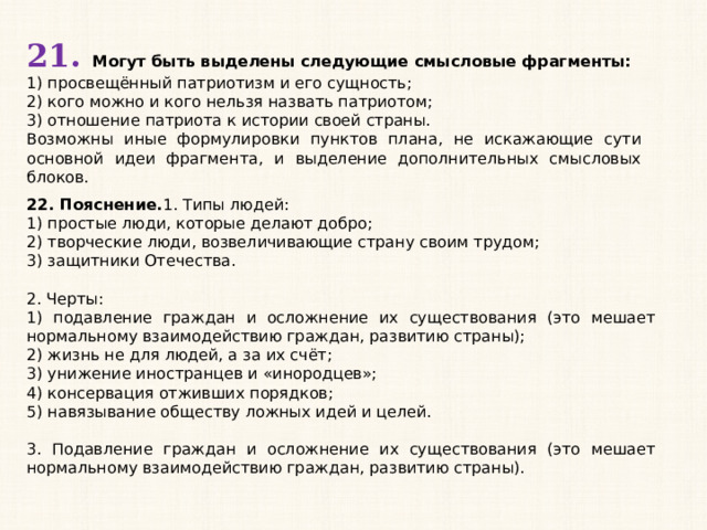 21. Могут быть выделены следующие смысловые фрагменты: 1) просвещённый патриотизм и его сущность; 2) кого можно и кого нельзя назвать патриотом; 3) отношение патриота к истории своей страны. Возможны иные формулировки пунктов плана, не искажающие сути основной идеи фрагмента, и выделение дополнительных смысловых блоков. 22. Пояснение. 1. Типы людей: 1) простые люди, которые делают добро; 2) творческие люди, возвеличивающие страну своим трудом; 3) защитники Отечества.   2. Черты: 1) подавление граждан и осложнение их существования (это мешает нормальному взаимодействию граждан, развитию страны); 2) жизнь не для людей, а за их счёт; 3) унижение иностранцев и «инородцев»; 4) консервация отживших порядков; 5) навязывание обществу ложных идей и целей.   3. Подавление граждан и осложнение их существования (это мешает нормальному взаимодействию граждан, развитию страны). 