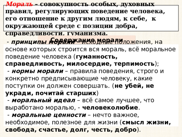 Мораль – совокупность особых, духовных правил, регулирующих поведение человека, его отношение к другим людям, к себе, к окружающей среде с позиции добра, справедливости, гуманизма. Содержание морали  - принципы морали – исходные положения, на основе которых строится вся мораль, всё моральное поведение человека ( гуманность, справедливость, милосердие, терпимость );  - нормы морали – правила поведения, строго и конкретно предписывающие человеку, какие поступки он должен совершать. ( не убей, не укради, почитай старших )  - моральный идеал – всё самое лучшее, что выработано моралью, - человеколюбие .  - моральные ценности – нечто важное, необходимое, полезное для жизни ( смысл жизни, свобода, счастье, долг, честь, добро ). 