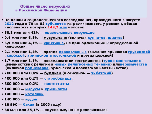  Общее число верующих  в Российской Федерации   По данным социологического исследования, проведённого в августе  2012  года в 79 из 83  субъектов РФ , религиозность у россиян, общая численность которых 143,2  млн  человек: 58,8 млн или 41% —  православные верующие 9,4 млн или 6,5% —  мусульмане  (включая  суннитов ,  шиитов ) 5,9 млн или 4,1% —  христиане , не принадлежащие к определённой конфессии 2,1 млн или 1,4% — прочие  православные  (включая прихожан  грузинской ,  сербской ,  армянской апостольской  и других церквей) 1,7 млн или 1,1% — последователи  тенгрианства  ( турко-монгольских   ,   шаманистских  религий и  новых религиозных течений ) или неоязычества  (включая  родноверие , уральское и кавказское неоязычество) 700 000 или 0,4% —  буддизм  (в основном —  тибетский ) 400 000 или 0,2% —  старообрядцы 300 000 или 0,2% —  протестанты 140 000 —  индусы  и  кришнаиты 140 000 —  католики 140 000 —  иудеи 18 990 —  бахаи  (в 2005 году) 36 млн или 25,1% — «духовные, но не религиозные» 18 млн или 12.9% —  безрелигиозные  (англ.)  и  атеисты  