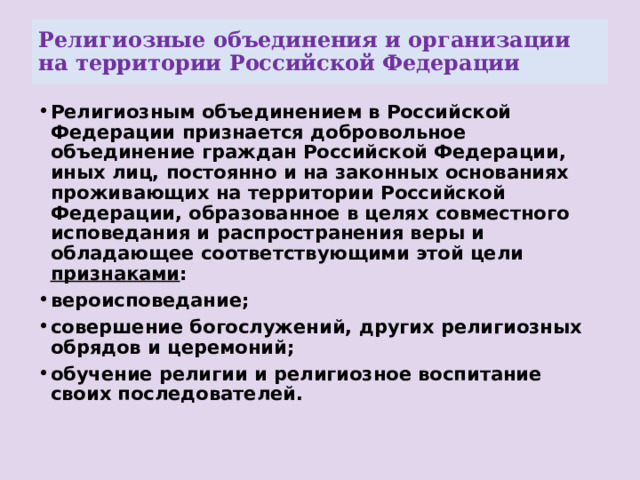 Религиозные объединения и организации на территории Российской Федерации Религиозным объединением в Российской Федерации признается добровольное объединение граждан Российской Федерации, иных лиц, постоянно и на законных основаниях проживающих на территории Российской Федерации, образованное в целях совместного исповедания и распространения веры и обладающее соответствующими этой цели признаками : вероисповедание; совершение богослужений, других религиозных обрядов и церемоний; обучение религии и религиозное воспитание своих последователей. 