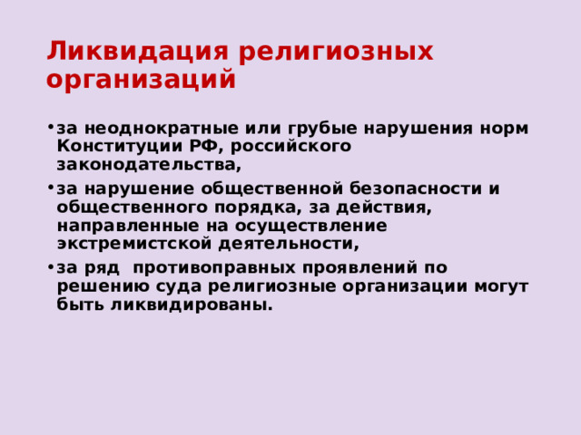 Ликвидация религиозных организаций за неоднократные или грубые нарушения норм Конституции РФ, российского законодательства, за нарушение общественной безопасности и общественного порядка, за действия, направленные на осуществление экстремистской деятельности, за ряд противоправных проявлений по решению суда религиозные организации могут быть ликвидированы. 