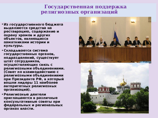  Государственная поддержка  религиозных организаций   Из государственного бюджета выделяются средства на реставрацию, содержание и охрану храмов и других объектов, являющихся памятниками истории и культуры. Складывается система государственных органов, подразделений, существует штат сотрудников, осуществляющих связь с религиозными объединениями.  (Совет по взаимодействию с религиозными объединениями при Президенте РФ, в который вошли лидеры 11 наиболее авторитетных религиозных организаций). Религиозные деятели приглашаются в различные консультативные советы при федеральных и региональных органах власти. 