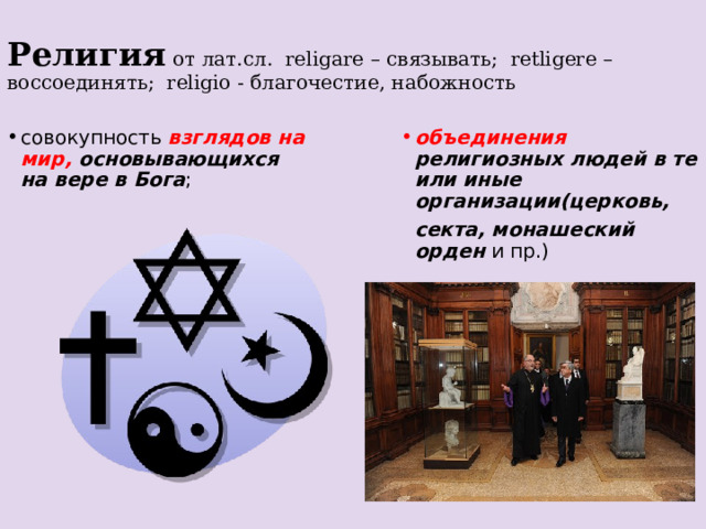 Религия  от лат.сл. religare – связывать; retligere –воссоединять; religio - благочестие, набожность совокупность взглядов на мир, основывающихся на вере в Бога ; объединения религиозных людей в те или иные организации(церковь,  секта, монашеский орден и пр.)  