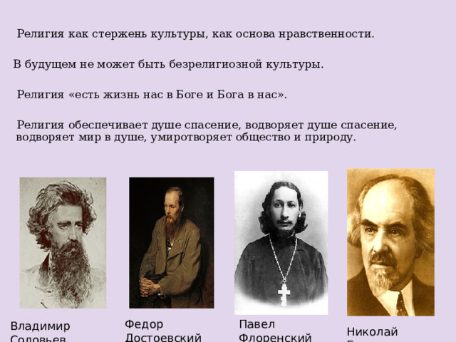  Религия как стержень культуры, как основа нравственности.  В будущем не может быть безрелигиозной культуры.  Религия «есть жизнь нас в Боге и Бога в нас».  Религия обеспечивает душе спасение, водворяет душе спасение, водворяет мир в душе, умиротворяет общество и природу. Павел Флоренский Федор Достоевский Владимир Соловьев Николай Бердяев 4 