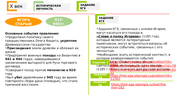  X век ЗАДАНИЕ ЕГЭ ИСТОРИЧЕСКАЯ ЛИЧНОСТЬ ЗАДАНИЕ ЕГЭ 912-945гг. ИГОРЬ СТАРЫЙ Задания ЕГЭ, связанные с князем Игорем, могут касаться его похода в  «Слове о полку Игореве»  (1185 год), который является литературным памятником, могут встретиться вопросы об исторических событиях, связанных с его личностью. Необходимо знать исторический контекст, в котором разворачиваются события, описанные в 
