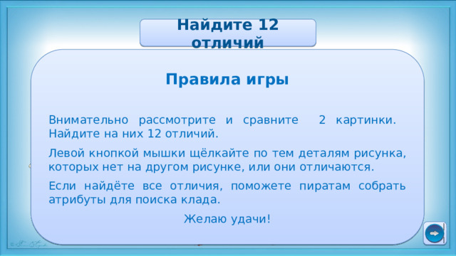 Найдите 12 отличий Правила игры Внимательно рассмотрите и сравните 2 картинки. Найдите на них 12 отличий. Левой кнопкой мышки щёлкайте по тем деталям рисунка, которых нет на другом рисунке, или они отличаются. Если найдёте все отличия, поможете пиратам собрать атрибуты для поиска клада. Желаю удачи! 