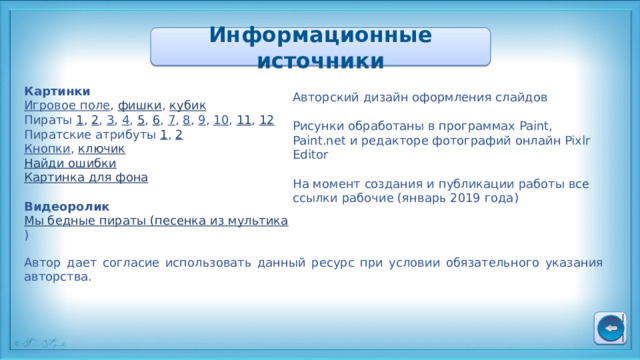 Информационные источники Картинки Игровое поле , фишки , кубик Пираты 1 , 2 , 3 , 4 , 5 , 6 , 7 , 8 , 9 , 10 , 11 , 12 Пиратские атрибуты 1 , 2 Кнопки , ключик Найди ошибки Картинка для фона Видеоролик Мы бедные пираты (песенка из мультика ) Авторский дизайн оформления слайдов Рисунки обработаны в программах Paint, Paint.net и редакторе фотографий онлайн Pixlr Editor На момент создания и публикации работы все ссылки рабочие (январь 2019 года) Автор дает согласие использовать данный ресурс при условии обязательного указания авторства. 