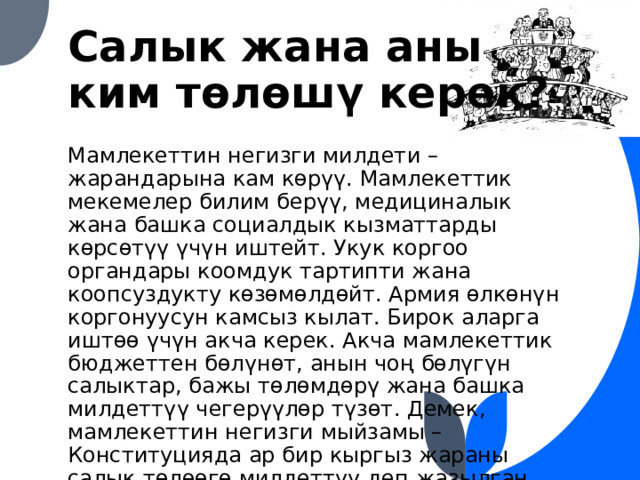 Салык жана аны ким төлөшү керек? Мамлекеттин негизги милдети – жарандарына кам көрүү. Мамлекеттик мекемелер билим берүү, медициналык жана башка социалдык кызматтарды көрсөтүү үчүн иштейт. Укук коргоо органдары коомдук тартипти жана коопсуздукту көзөмөлдөйт. Армия өлкөнүн коргонуусун камсыз кылат. Бирок аларга иштөө үчүн акча керек. Акча мамлекеттик бюджеттен бөлүнөт, анын чоң бөлүгүн салыктар, бажы төлөмдөрү жана башка милдеттүү чегерүүлөр түзөт. Демек, мамлекеттин негизги мыйзамы – Конституцияда ар бир кыргыз жараны салык төлөөгө милдеттүү деп жазылган. 