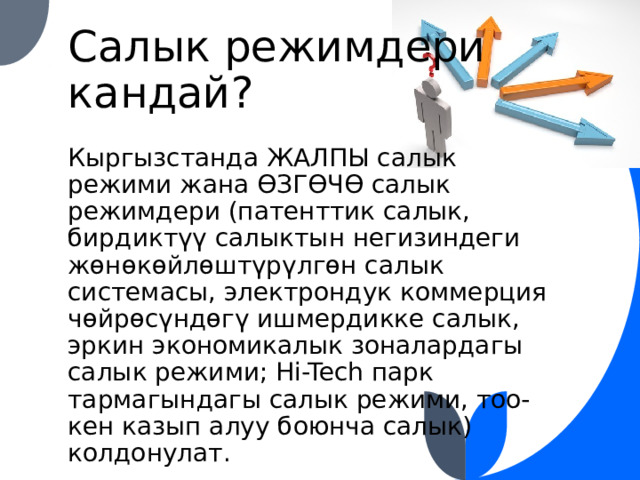 Салык режимдери кандай? Кыргызстанда ЖАЛПЫ салык режими жана ӨЗГӨЧӨ салык режимдери (патенттик салык, бирдиктүү салыктын негизиндеги жөнөкөйлөштүрүлгөн салык системасы, электрондук коммерция чөйрөсүндөгү ишмердикке салык, эркин экономикалык зоналардагы салык режими; Hi-Tech парк тармагындагы салык режими, тоо-кен казып алуу боюнча салык) колдонулат. 