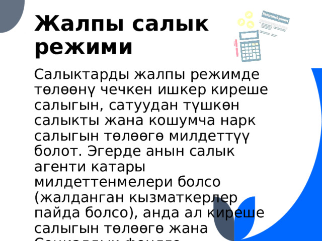 Жалпы салык режими Салыктарды жалпы режимде төлөөнү чечкен ишкер киреше салыгын, сатуудан түшкөн салыкты жана кошумча нарк салыгын төлөөгө милдеттүү болот. Эгерде анын салык агенти катары милдеттенмелери болсо (жалданган кызматкерлер пайда болсо), анда ал киреше салыгын төлөөгө жана Социалдык фондго камсыздандыруу төгүмдөрүн чегерүүлөрдү жүргүзүүгө тийиш. 