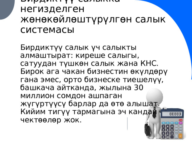 Бирдиктүү салыкка негизделген жөнөкөйлөштүрүлгөн салык системасы Бирдиктүү салык үч салыкты алмаштырат: киреше салыгы, сатуудан түшкөн салык жана КНС. Бирок ага чакан бизнестин өкүлдөрү гана эмес, орто бизнеске тиешелүү, башкача айтканда, жылына 30 миллион сомдон ашпаган жүгүртүүсү барлар да өтө алышат. Кийим тигүү тармагына эч кандай чектөөлөр жок. 